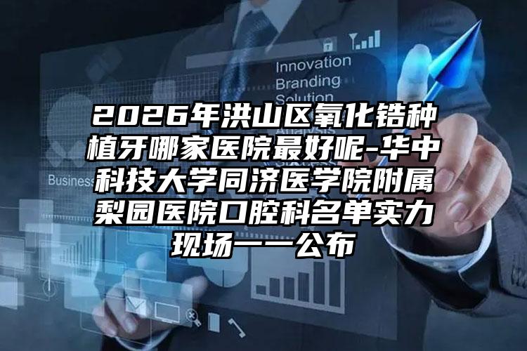 2026年洪山区氧化锆种植牙哪家医院最好呢-华中科技大学同济医学院附属梨园医院口腔科名单实力现场一一公布