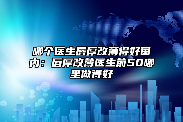 哪个医生唇厚改薄得好国内：唇厚改薄医生前50哪里做得好