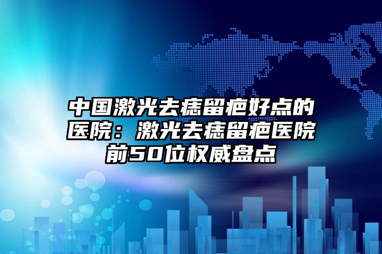 中国激光去痣留疤好点的医院：激光去痣留疤医院前50位权威盘点