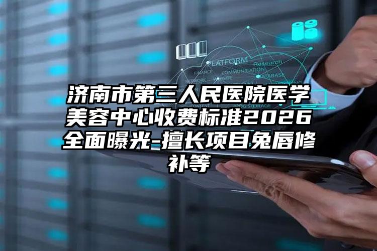 济南市第三人民医院医学美容中心收费标准2026全面曝光-擅长项目兔唇修补等
