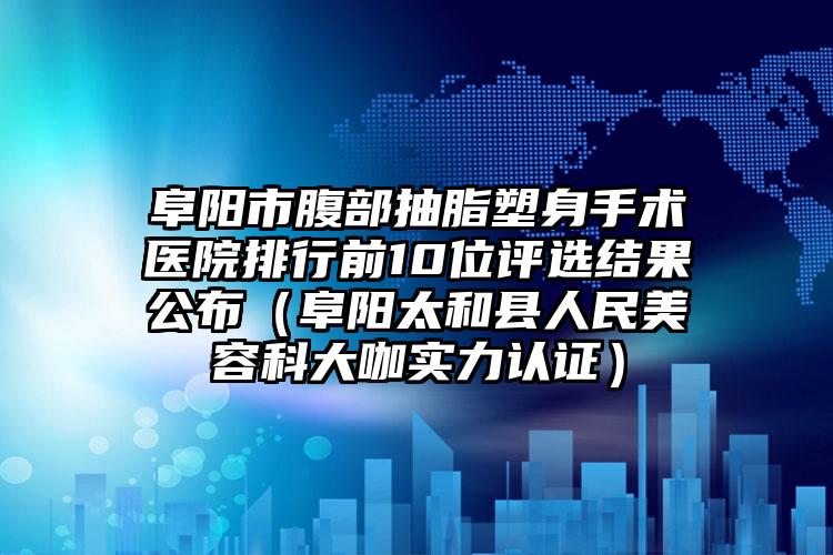 阜阳市腹部抽脂塑身手术医院排行前10位评选结果公布(阜阳太和县人民美容科大咖实力认证)