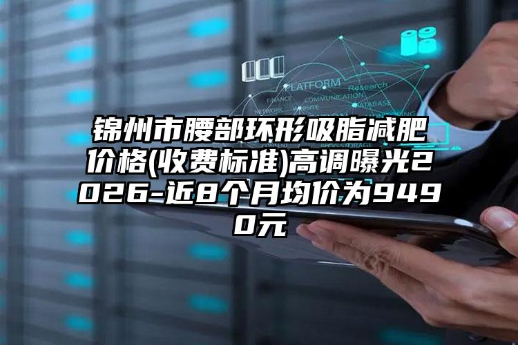锦州市腰部环形吸脂减肥价格(收费标准)高调曝光2026-近8个月均价为9490元