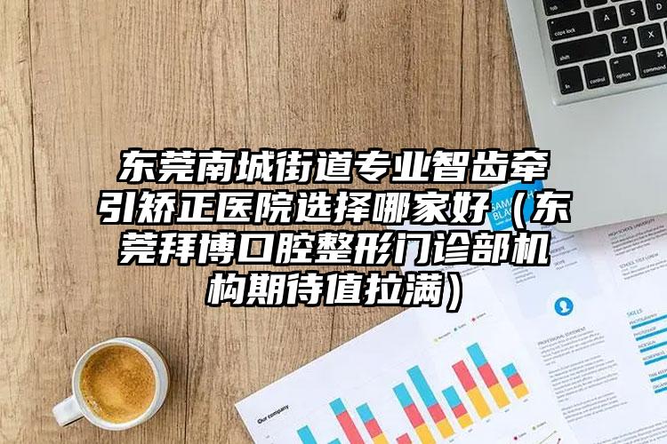 东莞南城街道专业智齿牵引矫正医院选择哪家好(东莞拜博口腔整形门诊部机构期待值拉满)