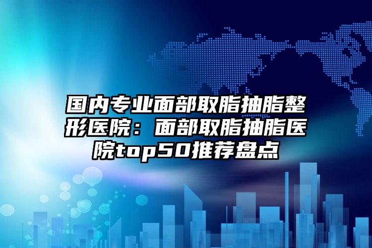 国内专业面部取脂抽脂整形医院:面部取脂抽脂医院top50推荐盘点