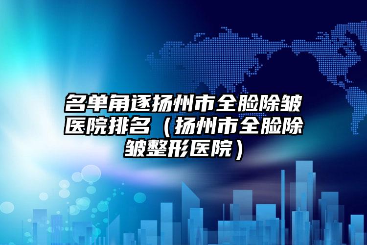 名单角逐扬州市全脸除皱医院排名(扬州市全脸除皱整形医院)
