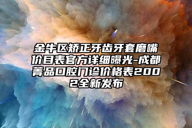 金牛区矫正牙齿牙套磨嘴价目表官方详细曝光-成都菁品口腔门诊价格表2002全新发布