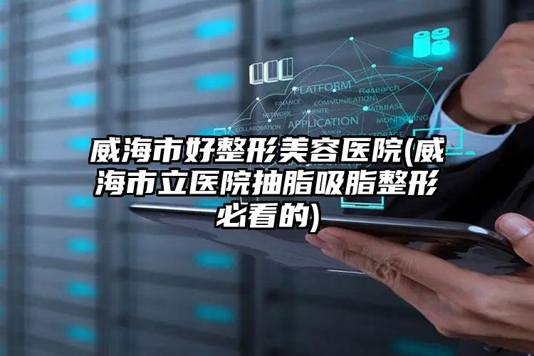 威海市好整形美容医院(威海市立医院抽脂吸脂整形必看的)