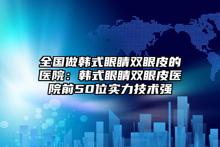 全国做韩式眼睛双眼皮的医院:韩式眼睛双眼皮医院前50位实力技术强