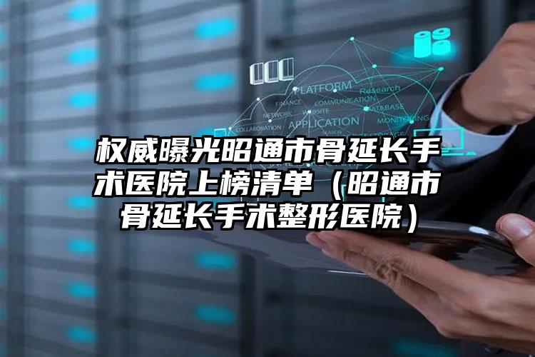 权威曝光昭通市骨延长手术医院上榜清单（昭通市骨延长手术整形医院）