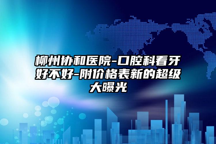 柳州协和医院-口腔科看牙好不好-附价格表新的超级大曝光