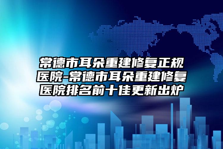 常德市耳朵重建修复正规医院-常德市耳朵重建修复医院排名前十佳更新出炉
