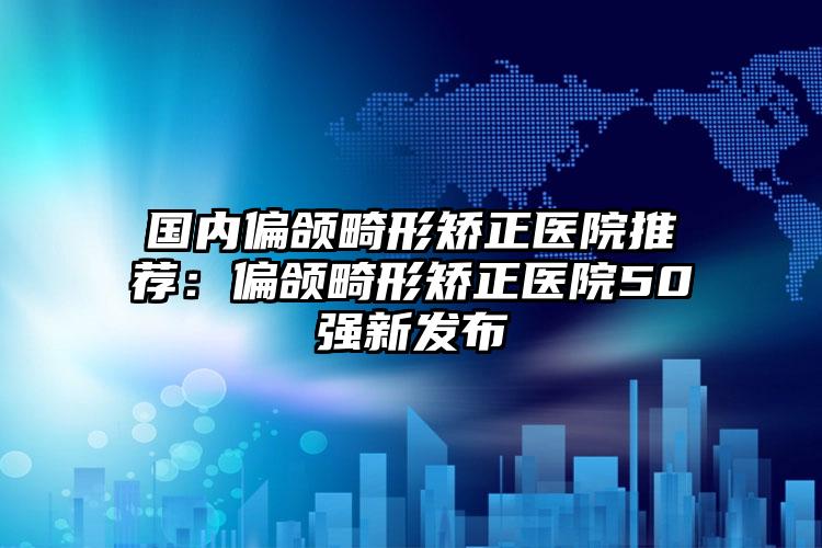 国内偏颌畸形矫正医院推荐：偏颌畸形矫正医院50强新发布