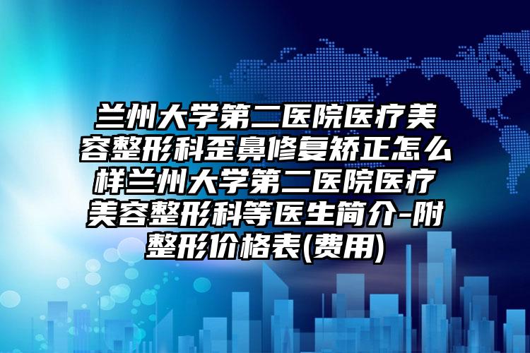 兰州大学第二医院医疗美容整形科歪鼻修复矫正怎么样兰州大学第二医院医疗美容整形科等医生简介-附整形价格表(费用)