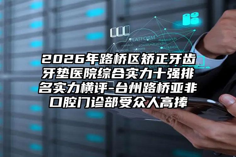 2026年路桥区矫正牙齿牙垫医院综合实力十强排名实力横评-台州路桥亚非口腔门诊部受众人高捧