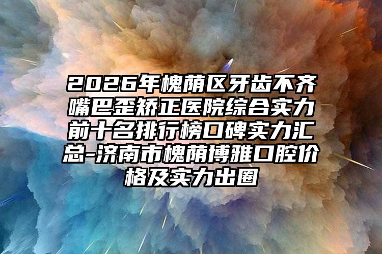2026年槐荫区牙齿不齐嘴巴歪矫正医院综合实力前十名排行榜口碑实力汇总-济南市槐荫博雅口腔价格及实力出圈