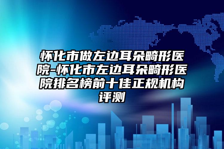 怀化市做左边耳朵畸形医院-怀化市左边耳朵畸形医院排名榜前十佳正规机构评测