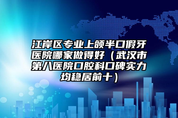 江岸区专业上颌半口假牙医院哪家做得好（武汉市第八医院口腔科口碑实力均稳居前十）