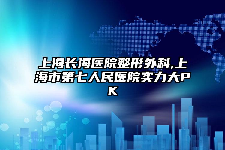 上海长海医院整形外科,上海市第七人民医院实力大PK