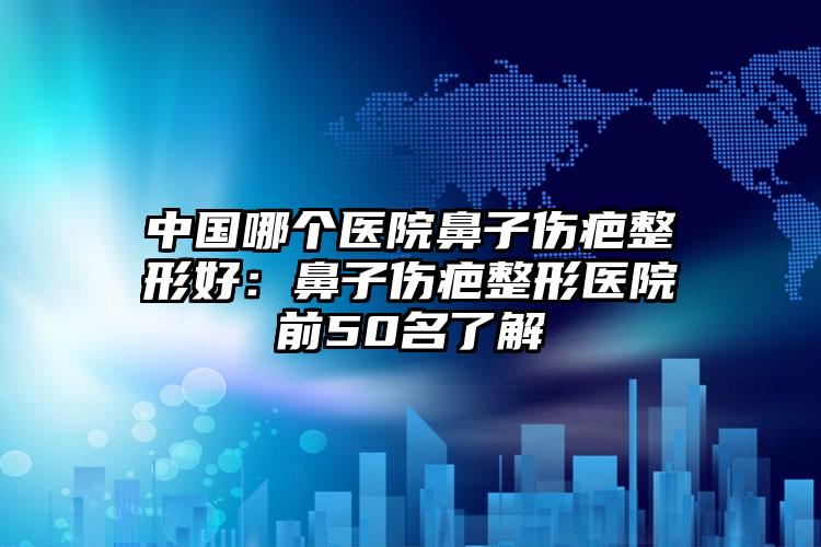 中国哪个医院鼻子伤疤整形好:鼻子伤疤整形医院前50名了解