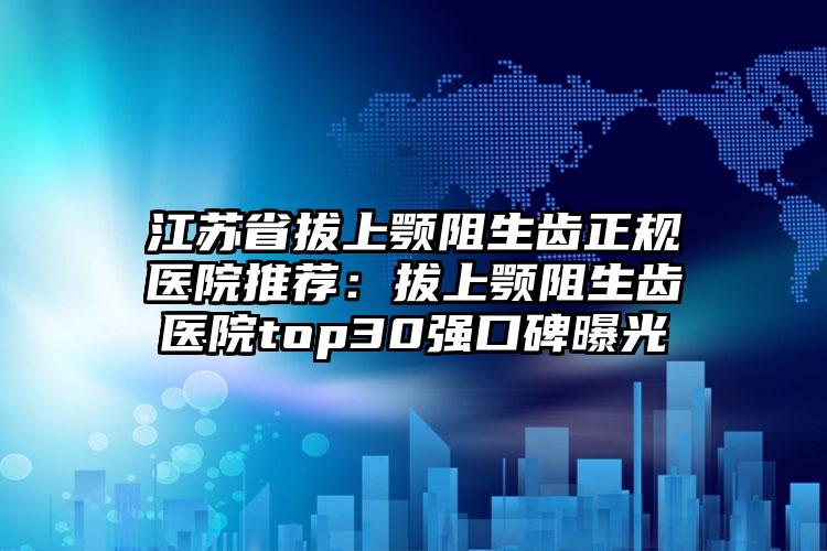 江苏省拔上颚阻生齿正规医院推荐：拔上颚阻生齿医院top30强口碑曝光