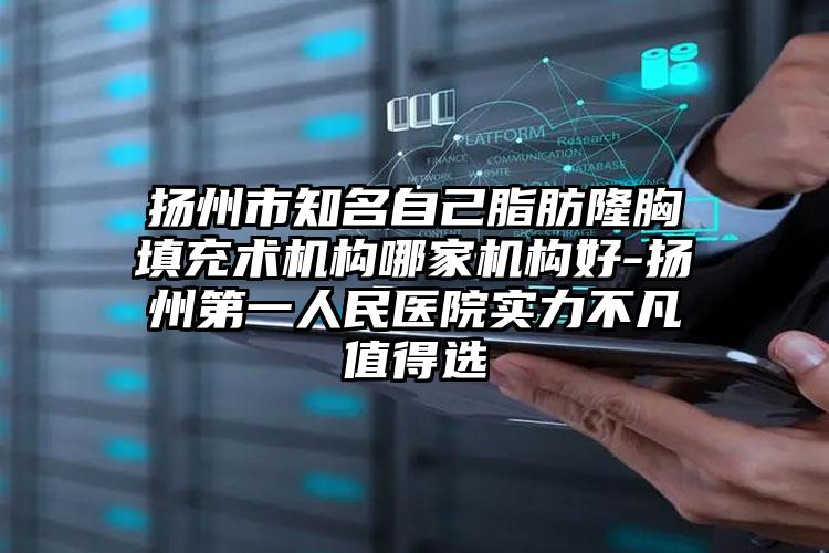 扬州市知名自己脂肪隆胸填充术机构哪家机构好-扬州第一人民医院实力不凡值得选