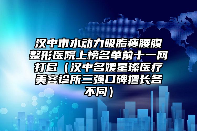 汉中市水动力吸脂瘦腰腹整形医院上榜名单前十一网打尽(汉中名媛星璨医疗美容诊所三强口碑擅长各不同)