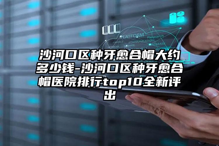 沙河口区种牙愈合帽大约多少钱-沙河口区种牙愈合帽医院排行top10全新评出