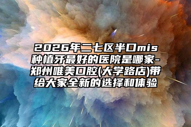 2026年二七区半口mis种植牙最好的医院是哪家-郑州唯美口腔(大学路店)带给大家全新的选择和体验