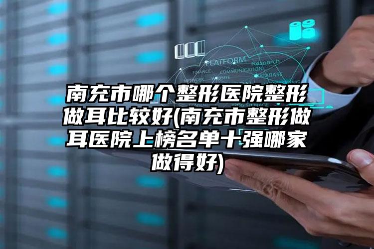 南充市哪个整形医院整形做耳比较好(南充市整形做耳医院上榜名单十强哪家做得好)