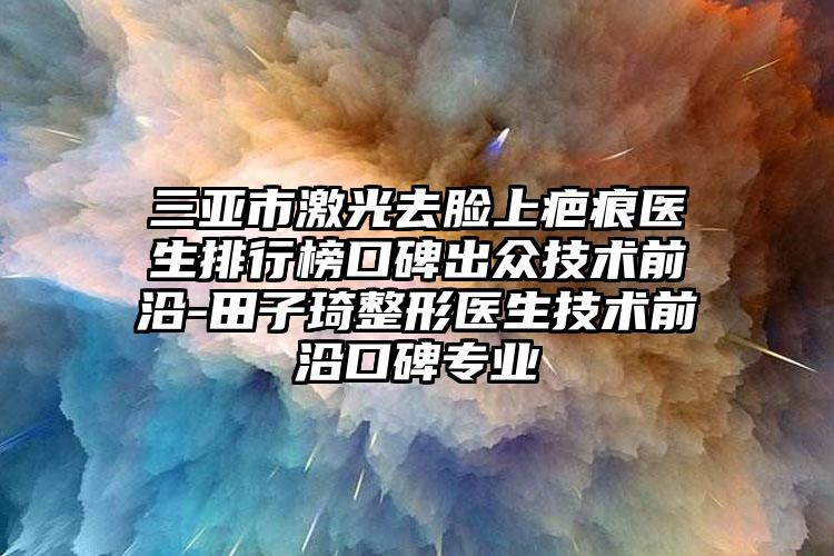 三亚市激光去脸上疤痕医生排行榜口碑出众技术前沿-田子琦整形医生技术前沿口碑专业