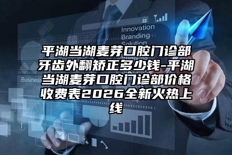 平湖当湖麦芽口腔门诊部牙齿外翻矫正多少钱-平湖当湖麦芽口腔门诊部价格收费表2026全新火热上线
