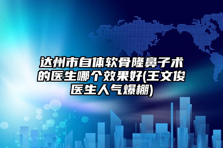 达州市自体软骨隆鼻子术的医生哪个效果好(王文俊医生人气爆棚)