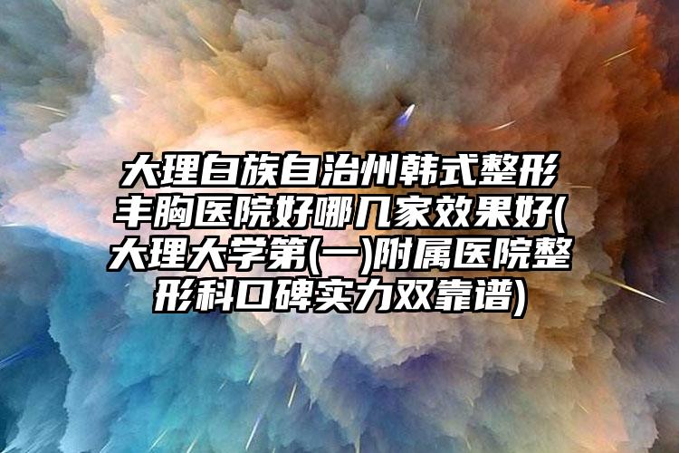 大理白族自治州韩式整形丰胸医院好哪几家效果好(大理大学第(一)附属医院整形科口碑实力双靠谱)