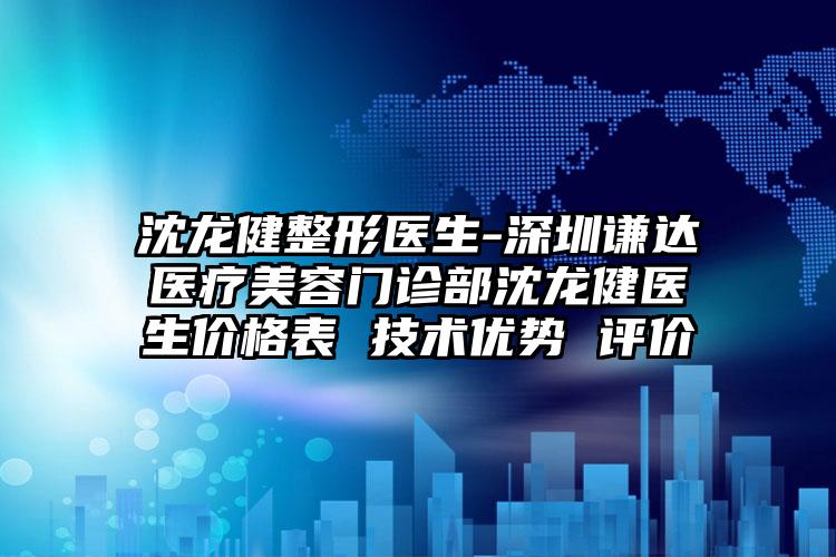 沈龙健整形医生-深圳谦达医疗美容门诊部沈龙健医生价格表 技术优势 评价