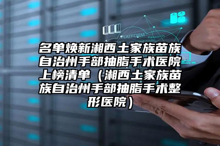 名单焕新湘西土家族苗族自治州手部抽脂手术医院上榜清单(湘西土家族苗族自治州手部抽脂手术整形医院)
