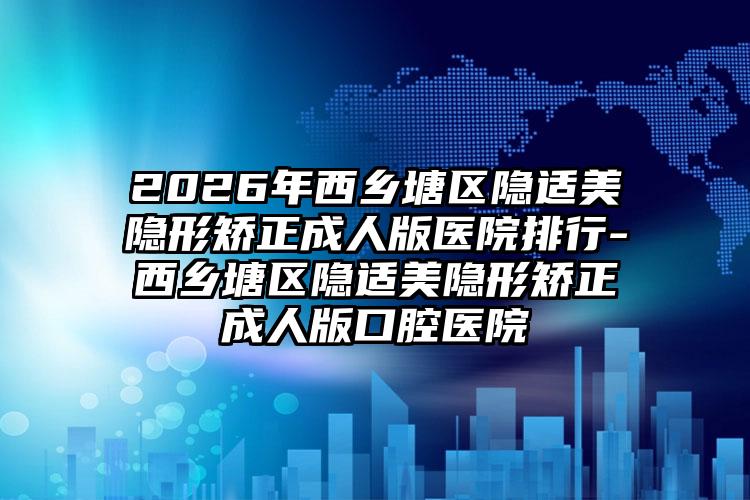 2026年西乡塘区隐适美隐形矫正成人版医院排行-西乡塘区隐适美隐形矫正成人版口腔医院