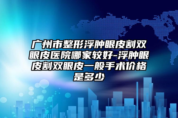 广州市整形浮肿眼皮割双眼皮医院哪家较好-浮肿眼皮割双眼皮一般手术价格是多少