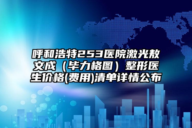 呼和浩特253医院激光敖文成(毕力格图)整形医生价格(费用)清单详情公布