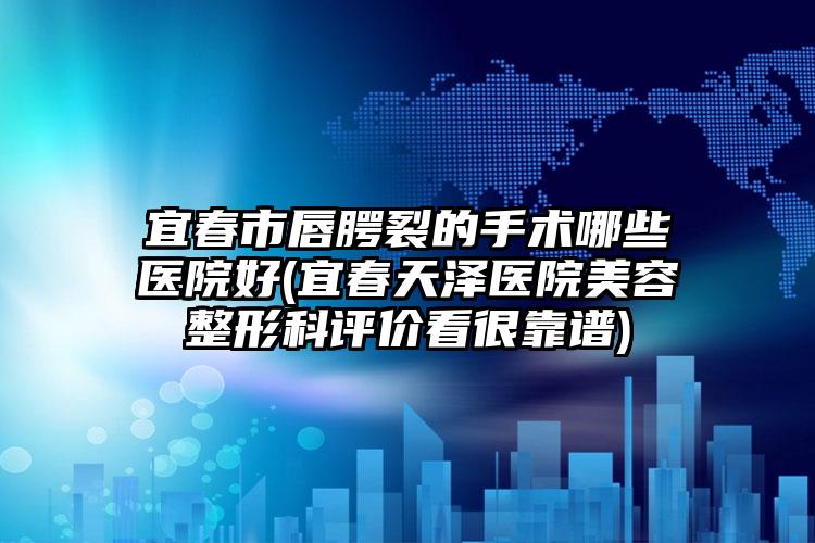 宜春市唇腭裂的手术哪些医院好(宜春天泽医院美容整形科评价看很靠谱)