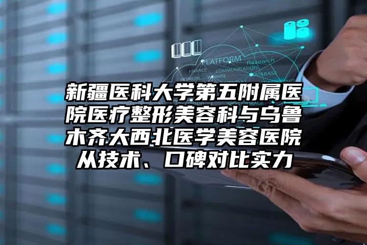 新疆医科大学第五附属医院医疗整形美容科与乌鲁木齐大西北医学美容医院从技术、口碑对比实力
