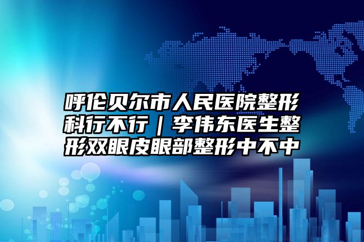 呼伦贝尔市人民医院整形科行不行｜李伟东医生整形双眼皮眼部整形中不中