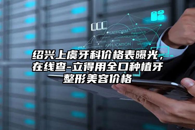 绍兴上虞牙科价格表曝光,在线查-立得用全口种植牙整形美容价格