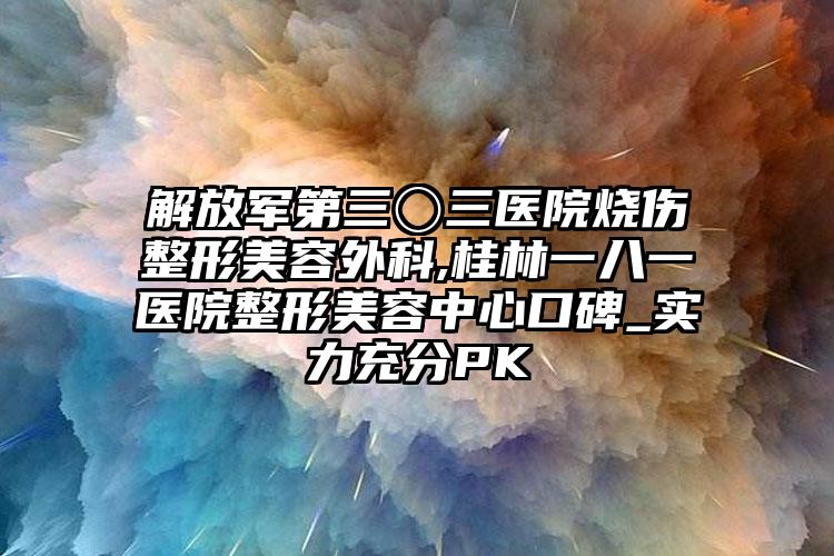 解放军第三〇三医院烧伤整形美容外科,桂林一八一医院整形美容中心口碑_实力充分PK