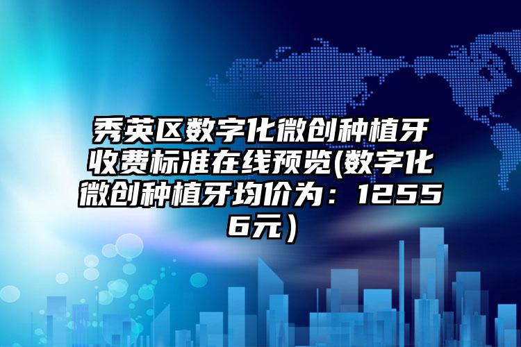 秀英区数字化微创种植牙收费标准在线预览(数字化微创种植牙均价为:12556元)