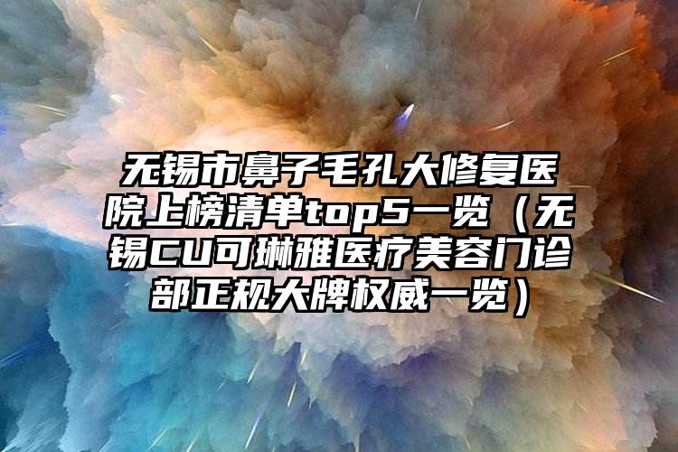 无锡市鼻子毛孔大修复医院上榜清单top5一览(无锡CU可琳雅医疗美容门诊部正规大牌权威一览)