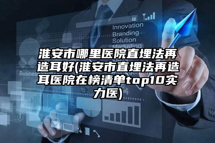 淮安市哪里医院直埋法再造耳好(淮安市直埋法再造耳医院在榜清单top10实力医)