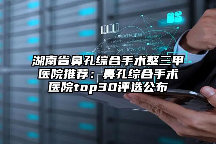 湖南省鼻孔综合手术整三甲医院推荐:鼻孔综合手术医院top30评选公布