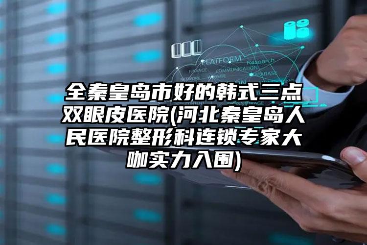 全秦皇岛市好的韩式三点双眼皮医院(河北秦皇岛人民医院整形科连锁专家大咖实力入围)