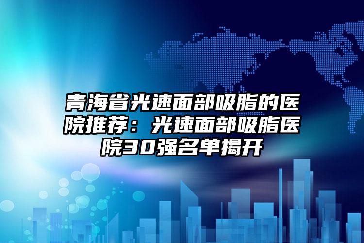 青海省光速面部吸脂的医院推荐:光速面部吸脂医院30强名单揭开