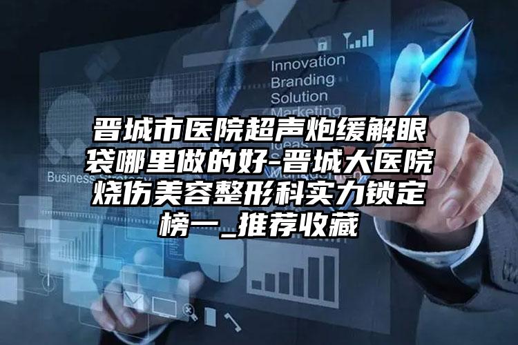晋城市医院超声炮缓解眼袋哪里做的好-晋城大医院烧伤美容整形科实力锁定榜一_推荐收藏